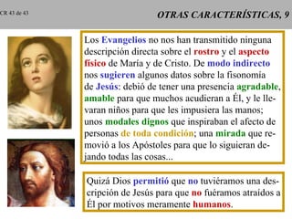 OTRAS CARACTERÍSTICAS, 9 Los  Evangelios  no nos han transmitido ninguna descripción directa sobre el  rostro  y el  aspecto físico  de María y de Cristo. De  modo indirecto nos  sugieren  algunos datos sobre la fisonomía de  Jesús : debió de tener una presencia  agradable , amable  para que muchos acudieran a Él, y le lle- varan niños para que les impusiera las manos; unos  modales dignos  que inspiraban el afecto de personas  de toda condición ; una  mirada  que re- movió a los Apóstoles para que lo siguieran de- jando todas las cosas... Quizá Dios  permitió  que  no  tuviéramos una des- cripción de Jesús para que  no  fuéramos atraídos a Él por motivos meramente  humanos . CR 43 de 43 