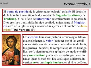 INTRODUCCIÓN, 5 El  punto de partida  de la cristología (teología) es la  fe . El depósito de la fe se ha transmitido de dos modos: la  Sagrada Escritura  y la Tradición . Y “el oficio de  interpretar  auténticamente la palabra de Dios escrita o transmitida ha sido confiado únicamente al  Magiste- rio  vivo de la Iglesia, cuya autoridad se ejerce en el nombre de  Jesu- cristo ” ( Dei Verbum 10 ). Las  ciencias  humanas (historia, arqueología, filolo- gía, etc.) tienen su  valor  (conocer mejor las condi- ciones históricas de la cultura del ambiente de Jesús, los géneros literarios, la composición de los Evange- lios, etc.), siempre que se apliquen de modo científi- co y  con rectitud , y no estén viciadas por determi- nadas ideas filosóficas. Ese Jesús que la historia in- vestiga  no  es un  simple hombre , es el Hijo de Dios. CR 5 de 43 