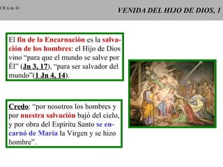 VENIDA DEL HIJO DE DIOS, 1 El  fin de la Encarnación  es la  salva- ción de los hombres : el Hijo de Dios vino “para que el mundo se salve por Él” ( Jn 3, 17 ), “para ser salvador del mundo”( 1 Jn 4, 14 ). Credo : “por nosotros los hombres y por  nuestra salvación  bajó del cielo, y por obra del Espíritu Santo  se en- carnó de María  la Virgen y se hizo hombre”. CR 6 de 43 