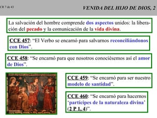 VENIDA DEL HIJO DE DIOS, 2 CCE 457 : “El Verbo se encarnó para salvarnos  reconciliándonos con Dios ”. CCE 458 : “Se encarnó para que nosotros conociésemos así el  amor de Dios ”. CCE 459 : “Se encarnó para ser nuestro modelo de santidad ”. CR 7 de 43 La salvación del hombre comprende  dos aspectos  unidos: la libera- ción del  pecado  y la comunicación de la  vida divina . CCE 460 : “Se encarnó para hacernos ‘ partícipes de la naturaleza divina ’ ( 2 P 1, 4 )”. 