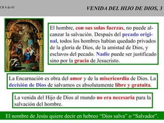 VENIDA DEL HIJO DE DIOS, 3 El hombre,  con sus solas fuerzas , no puede al- canzar la salvación. Después del  pecado origi- nal , todos los hombres habían quedado privados de la gloria de Dios, de la amistad de Dios, y esclavos del pecado.  Nadie  puede ser justificado sino por la  gracia  de Jesucristo. La Encarnación es obra del  amor  y de la  misericordia  de Dios. La decisión de Dios  de salvarnos es absolutamente  libre y gratuita . La venida del Hijo de Dios al mundo  no era necesaria  para la salvación del hombre. El nombre de Jesús quiere decir en hebreo “Dios salva” o “Salvador”. CR 8 de 43 
