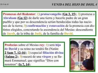 VENIDA DEL HIJO DE DIOS, 4 Promesas del Redentor :  1 )  protoevangelio  ( Gn 3, 15 );  2 ) promesa a Abraham  ( Gn 12 ) de darle una tierra y hacerle padre de un gran pueblo y que por su descendencia serían bendecidas todas las nacio- nes de la tierra;  3 )  confirmación y renovación  de la promesa con dis- tintos elegidos, concretando la ascendencia del Mesías: descendiente de  Jacob , de la tribu de  Judá , de la familia de  David . Profecías  sobre el Mesías  rey :  1 ) será  hijo de David  y su reino no tendrá fin (Natán: 2 Sam 7, 12-16 );  2 ) especial  filiación divina ( Salmo 2 );  3 ) nacerá de una  virgen  y se lla- mará Emmanuel, que significa “Dios con nosotros” ( Is 7, 14 ). CR 9 de 43 