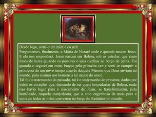 Desde logo, senti-o em mim e eu nele.
Perguntemos, finalmente, a Maria de Nazaré onde e quando nasceu Jesus.
E ela nos responderá: Jesus nasceu em Belém, sob as estrelas, que eram
focos de luzes guiando os pastores e suas ovelhas ao berço de palha. Foi
quando o segurei em meus braços pela primeira vez e senti se cumprir a
promessa de um novo tempo através daquele Menino que Deus enviara ao
mundo, para ensinar aos homens a lei maior do amor.
Tal foi o testemunho do passado, tal é o testemunho do presente, dados por
todos os corações que, deixando de ser quais hospedarias de Belém, onde
não havia lugar para o nascimento de Jesus, se transformaram, pela
humildade, naquela manjedoura, que o amo engenhoso da mais pura e
santa de todas as mães converteu no berço do Redentor do mundo.
 