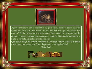 Agora pensemos um pouquinho: E para nós, quando Jesus nasceu?
Pensemos mais um pouquinho: E se descobrirmos que ele ainda não
nasceu? Então, procuremos urgentemente fazer com que ele nasça um dia
destes, porque, quando isso acontecer, teremos finalmente entendido o
Natal e verdadeiramente encontrado a luz.
Que Jesus nasça em nossos corações e que seja sempre Natal em nossas
vidas, para que nunca nos falte a Esperança e a Alegria Cristã.
Muita Paz!
 