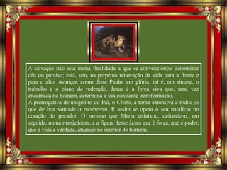 A salvação não está numa finalidade a que se convencionou denominar
céu ou paraíso; está, sim, na perpétua renovação da vida para a frente e
para o alto. Avançar, como disse Paulo, em glória, tal é, em síntese, o
trabalho e o plano da redenção. Jesus é a força viva que, uma vez
encarnada no homem, determina a sua constante transformação.
A prerrogativa de unigênito do Pai, o Cristo, a torna extensiva a todos os
que de boa vontade o receberem. E assim se opera o seu natalício no
coração do pecador. O menino que Maria enfaixou, deitando-o, em
seguida, numa manjedoura, é a figura desse Jesus que é força, que é poder,
que é vida e verdade, atuando no interior do homem.
 