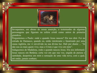 Invoquemos, em abono de nossa asserção, o testemunho de algumas
personagens que figuram na esfera cristã como astros de primeira
grandeza.
Perguntemos a Paulo: onde e quando Jesus nasceu? Ele nos dirá: Foi na
estrada de Damasco, quando eu, então intolerante e fanatizado por uma
causa inglória, me vi envolvido na sua divina luz. Dali por diante ... “Já
não sou eu mais quem vive, mas o Cristo é que vive em mim”.
Indaguemos de Madalena, onde e quando nasceu Jesus. Ela nos informará:
Jesus nasceu em Betânia; certa vez em que sua voz, ungida de pureza e
santidade, despertou em mim a sensação de uma vida nova, com a qual,
até então, jamais sonhara.
 