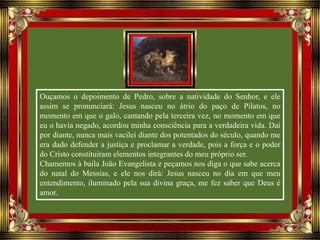 Ouçamos o depoimento de Pedro, sobre a natividade do Senhor, e ele
assim se pronunciará: Jesus nasceu no átrio do paço de Pilatos, no
momento em que o galo, cantando pela terceira vez, no momento em que
eu o havia negado, acordou minha consciência para a verdadeira vida. Daí
por diante, nunca mais vacilei diante dos potentados do século, quando me
era dado defender a justiça e proclamar a verdade, pois a força e o poder
do Cristo constituíram elementos integrantes do meu próprio ser.
Chamemos à baila João Evangelista e peçamos nos diga o que sabe acerca
do natal do Messias, e ele nos dirá: Jesus nasceu no dia em que meu
entendimento, iluminado pela sua divina graça, me fez saber que Deus é
amor.
 