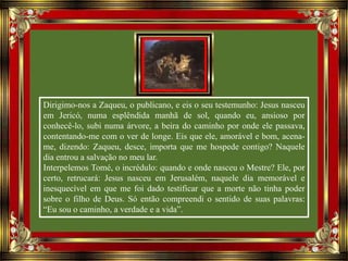Dirigimo-nos a Zaqueu, o publicano, e eis o seu testemunho: Jesus nasceu
em Jericó, numa esplêndida manhã de sol, quando eu, ansioso por
conhecê-lo, subi numa árvore, a beira do caminho por onde ele passava,
contentando-me com o ver de longe. Eis que ele, amorável e bom, acena-
me, dizendo: Zaqueu, desce, importa que me hospede contigo? Naquele
dia entrou a salvação no meu lar.
Interpelemos Tomé, o incrédulo: quando e onde nasceu o Mestre? Ele, por
certo, retrucará: Jesus nasceu em Jerusalém, naquele dia memorável e
inesquecível em que me foi dado testificar que a morte não tinha poder
sobre o filho de Deus. Só então compreendi o sentido de suas palavras:
“Eu sou o caminho, a verdade e a vida”.
 