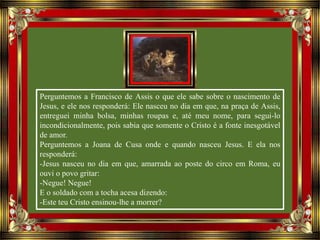 Perguntemos a Francisco de Assis o que ele sabe sobre o nascimento de
Jesus, e ele nos responderá: Ele nasceu no dia em que, na praça de Assis,
entreguei minha bolsa, minhas roupas e, até meu nome, para segui-lo
incondicionalmente, pois sabia que somente o Cristo é a fonte inesgotável
de amor.
Perguntemos a Joana de Cusa onde e quando nasceu Jesus. E ela nos
responderá:
-Jesus nasceu no dia em que, amarrada ao poste do circo em Roma, eu
ouvi o povo gritar:
-Negue! Negue!
E o soldado com a tocha acesa dizendo:
-Este teu Cristo ensinou-lhe a morrer?
 