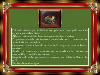 Foi neste instante que, sentindo o fogo pelo meu corpo, pude com toda
certeza e sinceridade dizer:
-Não me ensinou só isso. Jesus ensinou-me também a amá-lo.
Perguntemos a mulher da Samaria o que ela sabe sobre o nascimento de
Jesus. E ela nos responderá:
-Jesus nasceu junto à fonte de Jacob na tarde em que me pediu de beber e
me disse:
-Mulher eu posso te dar a água viva que sacia toda a sede, pois vem do
amor de Deus e santifica as criaturas.
Naquela tarde soube que Jesus era realmente um profeta de Deus e lhe
pedi:
-Senhor, dá-me desta água.
 