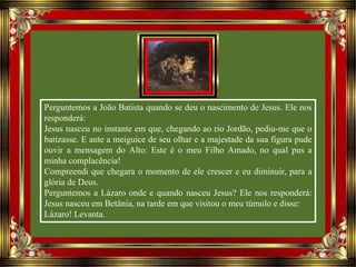 Perguntemos a João Batista quando se deu o nascimento de Jesus. Ele nos
responderá:
Jesus nasceu no instante em que, chegando ao rio Jordão, pediu-me que o
batizasse. E ante a meiguice de seu olhar e a majestade da sua figura pude
ouvir a mensagem do Alto: Este é o meu Filho Amado, no qual pus a
minha complacência!
Compreendi que chegara o momento de ele crescer e eu diminuir, para a
glória de Deus.
Perguntemos a Lázaro onde e quando nasceu Jesus? Ele nos responderá:
Jesus nasceu em Betânia, na tarde em que visitou o meu túmulo e disse:
Lázaro! Levanta.
 