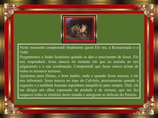 Neste momento compreendi finalmente quem Ele era, a Ressurreição e a
Vida!
Perguntemos a Judas Iscariotes quando se deu o nascimento de Jesus. Ele
nos responderá: Jesus nasceu no instante em que eu assistia ao seu
julgamento e a sua condenação. Compreendi que Jesus estava acima de
todos os tesouros terrenos.
Apelemos para Dimas, o bom ladrão, onde e quando Jesus nasceu; e ele
nos informará: Jesus nasceu no topo do Calvário, precisamente quando a
cegueira e a maldade humana supunham aniquilá-lo para sempre. Dali, ele
me dirigiu um olhar repassado de piedade e de ternura, que me fez
esquecer todas as misérias deste mundo e antegozar as delícias do Paraíso.
 