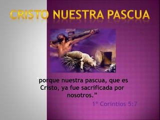 “porque nuestra pascua, que es
Cristo, ya fue sacrificada por
nosotros.”
1º Corintios 5:7
 