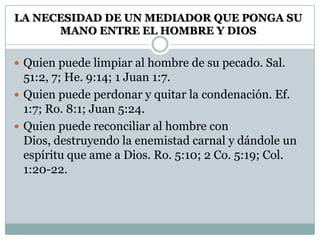 LA NECESIDAD DE UN MEDIADOR QUE PONGA SU
MANO ENTRE EL HOMBRE Y DIOS
 Quien puede limpiar al hombre de su pecado. Sal.
51:2, 7; He. 9:14; 1 Juan 1:7.
 Quien puede perdonar y quitar la condenación. Ef.
1:7; Ro. 8:1; Juan 5:24.
 Quien puede reconciliar al hombre con
Dios, destruyendo la enemistad carnal y dándole un
espíritu que ame a Dios. Ro. 5:10; 2 Co. 5:19; Col.
1:20-22.
 