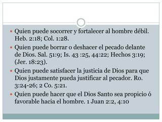  Quien puede socorrer y fortalecer al hombre débil.
Heb. 2:18; Col. 1:28.
 Quien puede borrar o deshacer el pecado delante
de Dios. Sal. 51:9; Is. 43 :25, 44:22; Hechos 3:19;
(Jer. 18:23).
 Quien puede satisfacer la justicia de Dios para que
Dios justamente pueda justificar al pecador. Ro.
3:24-26; 2 Co. 5:21.
 Quien puede hacer que el Dios Santo sea propicio ó
favorable hacia el hombre. 1 Juan 2:2, 4:10
 