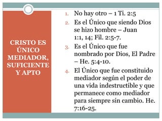 CRISTO ES
ÚNICO
MEDIADOR,
SUFICIENTE
Y APTO
1. No hay otro – 1 Ti. 2:5
2. Es el Único que siendo Dios
se hizo hombre – Juan
1:1, 14; Fil. 2:5-7.
3. Es el Único que fue
nombrado por Dios, El Padre
– He. 5:4-10.
4. El Único que fue constituido
mediador según el poder de
una vida indestructible y que
permanece como mediador
para siempre sin cambio. He.
7:16-25.
 
