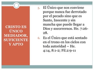 CRISTO ES
ÚNICO
MEDIADOR,
SUFICIENTE
Y APTO
5. El Único que nos conviene
porque nunca fue derrotado
por el pecado sino que es
Santo, Inocente y sin
mancha que puede llegar a
Dios y socorrernos. He. 7:26-
28.
6. Es el Único que está sentado
en el trono en los cielos con
toda autoridad – He.
4:14, 8:1-2; Fil.2:9-11
 