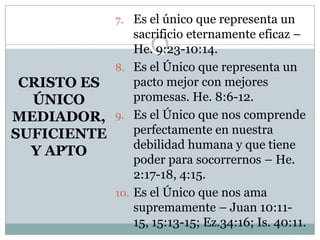 CRISTO ES
ÚNICO
MEDIADOR,
SUFICIENTE
Y APTO
7. Es el único que representa un
sacrificio eternamente eficaz –
He. 9:23-10:14.
8. Es el Único que representa un
pacto mejor con mejores
promesas. He. 8:6-12.
9. Es el Único que nos comprende
perfectamente en nuestra
debilidad humana y que tiene
poder para socorrernos – He.
2:17-18, 4:15.
10. Es el Único que nos ama
supremamente – Juan 10:11-
15, 15:13-15; Ez.34:16; Is. 40:11.
 