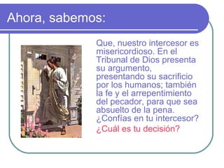 Ahora, sabemos:
Que, nuestro intercesor es
misericordioso. En el
Tribunal de Dios presenta
su argumento,
presentando su sacrificio
por los humanos; también
la fe y el arrepentimiento
del pecador, para que sea
absuelto de la pena.
¿Confías en tu intercesor?
¿Cuál es tu decisión?

 