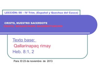 LECCIÓN: 08 – IV Trim. (Español y Quechua del Cusco)

CRISTO, NUESTRO SACERDOTE
CRISTO, NOQANCHISPA SACERDOTUNCHIS

Texto base:
Qallarinapaq rimay
Heb. 8:1, 2
Para: El 23 de noviembre de 2013

 