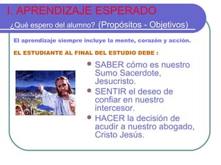I. APRENDIZAJE ESPERADO
¿Qué espero del alumno? (Propósitos - Objetivos)
El aprendizaje siempre incluye la mente, corazón y acción.
EL ESTUDIANTE AL FINAL DEL ESTUDIO DEBE :

 SABER

cómo es nuestro
Sumo Sacerdote,
Jesucristo.
 SENTIR el deseo de
confiar en nuestro
intercesor.
 HACER la decisión de
acudir a nuestro abogado,
Cristo Jesús.

 