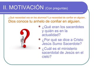 II. MOTIVACIÓN (Con preguntas)
¿Qué necesidad veo en los alumnos? La necesidad de confiar en alguien..

Dios conoce tu anhelo de confiar en alguien.
 ¿Qué

eran los sacerdotes
y quién es en la
actualidad?
 ¿Por qué se dice a Cristo
Jesús Sumo Sacerdote?
 ¿Cuál es el ministerio
sacerdotal de Jesús en el
cielo?

 