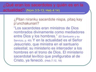 ¿Qué eran los sacerdotes y quién es en la
actualidad? (Núm.3:5-13; Heb.4:14)
¿Pitan niranku sacerdote nispa, pitaq kay
p’unchakunari?
“Los sacerdotes eran ministros de Dios
nombrados divinamente como mediadores
entre Dios y los hombres.” (El Santuario y su
Servicio, p. 49) Y en la actualidad es el Señor
Jesucristo, que ministra en el santuario
celestial; su ministerio es interceder a los
hombres en el trono de Dios. El ministerio
sacerdotal levítico que prefiguraba al de
Cristo, ya feneció. (Heb.7;12, 18)

 