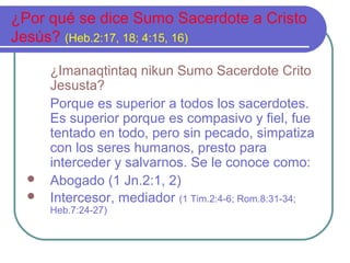 ¿Por qué se dice Sumo Sacerdote a Cristo
Jesús? (Heb.2:17, 18; 4:15, 16)




¿Imanaqtintaq nikun Sumo Sacerdote Crito
Jesusta?
Porque es superior a todos los sacerdotes.
Es superior porque es compasivo y fiel, fue
tentado en todo, pero sin pecado, simpatiza
con los seres humanos, presto para
interceder y salvarnos. Se le conoce como:
Abogado (1 Jn.2:1, 2)
Intercesor, mediador (1 Tim.2:4-6; Rom.8:31-34;
Heb.7:24-27)

 