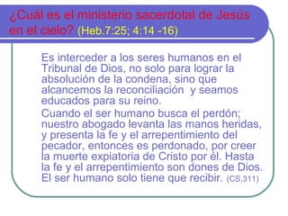 ¿Cuál es el ministerio sacerdotal de Jesús
en el cielo? (Heb.7:25; 4:14 -16)
Es interceder a los seres humanos en el
Tribunal de Dios, no solo para lograr la
absolución de la condena, sino que
alcancemos la reconciliación y seamos
educados para su reino.
Cuando el ser humano busca el perdón;
nuestro abogado levanta las manos heridas,
y presenta la fe y el arrepentimiento del
pecador, entonces es perdonado, por creer
la muerte expiatoria de Cristo por él. Hasta
la fe y el arrepentimiento son dones de Dios.
El ser humano solo tiene que recibir. (CS,311)

 