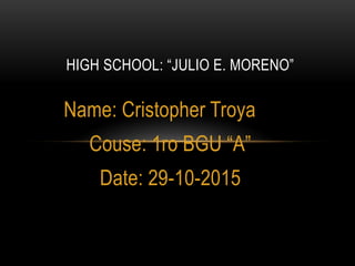 Name: Cristopher Troya
Couse: 1ro BGU “A”
Date: 29-10-2015
HIGH SCHOOL: “JULIO E. MORENO”
 