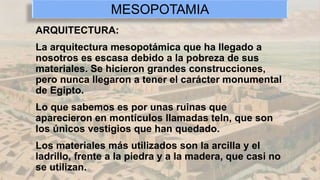 ARQUITECTURA:
La arquitectura mesopotámica que ha llegado a
nosotros es escasa debido a la pobreza de sus
materiales. Se hicieron grandes construcciones,
pero nunca llegaron a tener el carácter monumental
de Egipto.
Lo que sabemos es por unas ruinas que
aparecieron en montículos llamadas teln, que son
los únicos vestigios que han quedado.
Los materiales más utilizados son la arcilla y el
ladrillo, frente a la piedra y a la madera, que casi no
se utilizan.
MESOPOTAMIA
 