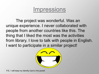 Impressions
The project was wonderful. Was an
unique experience. I never collaborated with
people from another countries like this. The
thing that I liked the most was the activities
from library. I love to talk with people in English.
I want to participate in a similar project!
P.S.: I will keep my Identity Card in the jacket!
 
