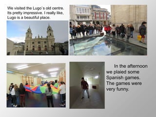 We visited the Lugo`s old centre.
Its pretty impressive. I really like,
Lugo is a beautiful place.
In the afternoon
we plaied some
Spanish games.
The games were
very funny.
 