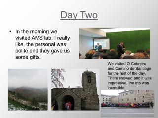 Day Two
• In the morning we
visited AMS lab. I really
like, the personal was
polite and they gave us
some gifts.
We visited O Cebreiro
and Camino de Santiago
for the rest of the day.
There snowed and it was
impressive, the trip was
incredible.
 