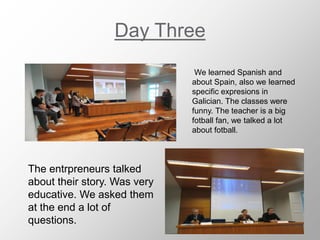 Day Three
We learned Spanish and
about Spain, also we learned
specific expresions in
Galician. The classes were
funny. The teacher is a big
fotball fan, we talked a lot
about fotball.
The entrpreneurs talked
about their story. Was very
educative. We asked them
at the end a lot of
questions.
 