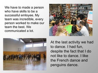 At the last activity we had
to dance. I had fun,
despite the fact that I do
not like to dance. I like
the French dance and
penguins dance.
We have to made a person
who have skills to be a
successful emloyee. My
team was incredible, every
person worked to make our
team the best. We
communicated a lot.
 