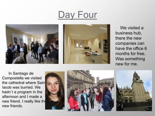 Day Four
We visited a
business hub,
there the new
companies can
have the office 6
months for free.
Was something
new for me.
In Santiago de
Compostella we visited
the cathedral where Saint
Iacob was burried. We
hadn`t a program in the
afternoon and I made a
new friend. I really like the
new friends.
 