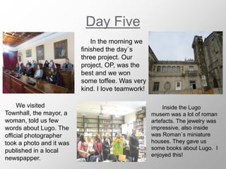 Day Five
In the morning we
finished the day`s
three project. Our
project, OP, was the
best and we won
some toffee. Was very
kind. I love teamwork!
We visited
Townhall, the mayor, a
woman, told us few
words about Lugo. The
official photographer
took a photo and it was
published in a local
newspapper.
Inside the Lugo
musem was a lot of roman
artefacts. The jewelry was
impressive, also inside
was Roman`s miniature
houses. They gave us
some books about Lugo. I
enjoyed this!
 