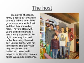 The host
We arrived at spanish
family`s house at 1:00 AM by
Lauras`s fathers`s car. They
gave my some specific food
and then they showed my
room, I have to sleep with
Laura`s little brother and it
was a funny experience. First
night I was very tired and
probably snoring, the next
day, Laura's brother was not
in the room. The family was
very hospitable. I ate
tradiotinal cheese and I
prepared tortilia with Lauras`s
father. Was a nice experience!
 