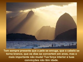 Tem sempre presente que a pele se enruga, que o cabelo se torna branco, que os dias se convertem em anos, mas o mais importante não muda! Tua força interior e tuas convicções não têm idade. 