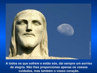 A todos os que sofrem e estão sós, daí sempre um sorriso de alegria. Não lhes proporciones apenas os vossos cuidados, mas também o vosso coração. 