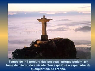 Temos de ir à procura das pessoas, porque podem  ter fome de pão ou de amizade. Teu espírito é o espanador de qualquer teia de aranha. 