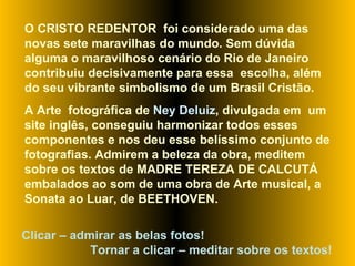O CRISTO REDENTOR  foi considerado uma das novas sete maravilhas do mundo. Sem dúvida alguma o maravilhoso cenário do Rio de Janeiro contribuiu decisivamente para essa  escolha, além do seu vibrante simbolismo de um Brasil Cristão.  A Arte  fotográfica de  Ney Deluiz , divulgada em  um site inglês, conseguiu harmonizar todos esses componentes e nos deu esse belíssimo conjunto de fotografias. Admirem a beleza da obra, meditem sobre os textos de MADRE TEREZA DE CALCUTÁ embalados ao som de uma obra de Arte musical, a Sonata ao Luar, de BEETHOVEN.  Clicar – admirar as belas fotos!  Tornar a clicar – meditar sobre os textos! 
