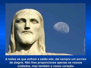 A todos os que sofrem e estão sós, dai sempre um sorriso de alegria. Não lhes proporciones apenas os vossos cuidados, mas também o vosso coração. 