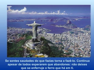 Se sentes saudades do que fazias torna a fazê-lo. Continua apesar de todos esperarem que abandones: não deixes que se enferruje o ferro que há em ti. 