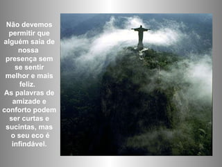 Não devemos permitir que alguém saia de nossa  presença sem se sentir melhor e mais feliz.  As palavras de amizade e conforto podem ser curtas e sucintas, mas o seu eco é infindável. 