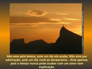 Não ame pela beleza, pois um dia ela acaba. Não ame por admiração, pois um dia você se decepciona... Ame apenas, pois o tempo nunca pode acabar com um amor sem explicação. 