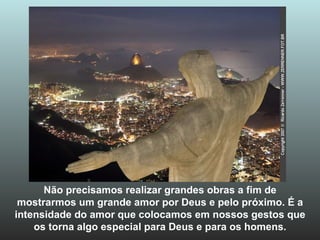 Não precisamos realizar grandes obras a fim de mostrarmos um grande amor por Deus e pelo próximo. É a intensidade do amor que colocamos em nossos gestos que os torna algo especial para Deus e para os homens. 
