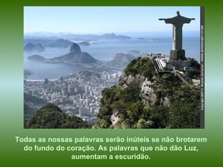 Todas as nossas palavras serão inúteis se não brotarem  do fundo do coração. As palavras que não dão Luz,  aumentam a escuridão.   