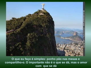 O que eu faço é simples: ponho pão nas mesas e  compartilho-o. O importante não é o que se dá, mas o amor com  que se dá . 